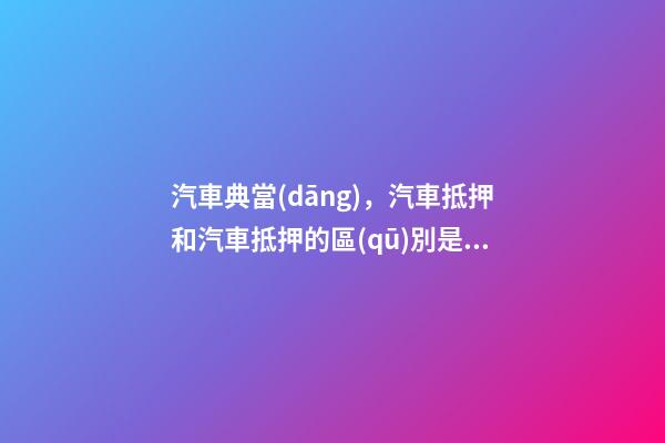 汽車典當(dāng)，汽車抵押和汽車抵押的區(qū)別是什么？